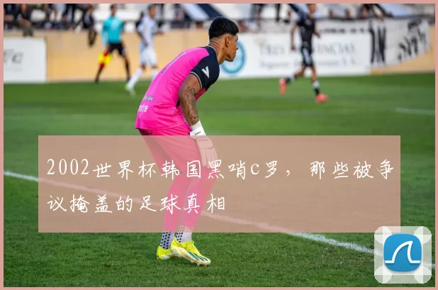 2002世界杯韩国黑哨c罗,那些被争议掩盖的足球真相