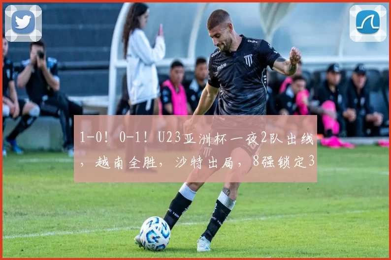 1-0!0-1!U23亚洲杯一夜2队出线,越南全胜,沙特出局,8强锁定3席