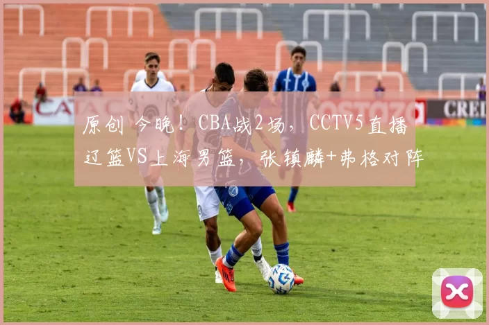 原创 今晚!CBA战2场,CCTV5直播辽篮VS上海男篮,张镇麟+弗格对阵老东家,北控PK深圳