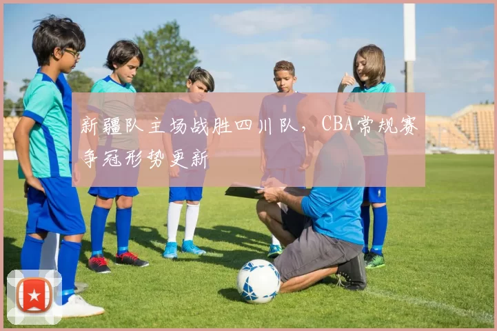 新疆队主场战胜四川队，CBA常规赛争冠形势更新