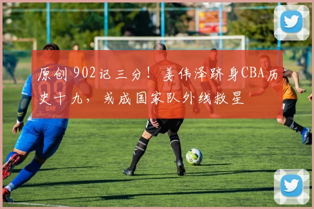 原创 902记三分！姜伟泽跻身CBA历史十九，或成国家队外线救星