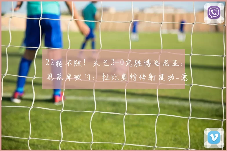 22轮不败！米兰3-0完胜博洛尼亚，恩昆库破门，拉比奥特传射建功_意甲_奇克_国米