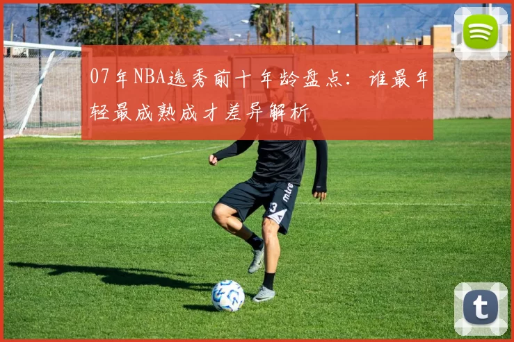 07年NBA选秀前十年龄盘点：谁最年轻最成熟成才差异解析