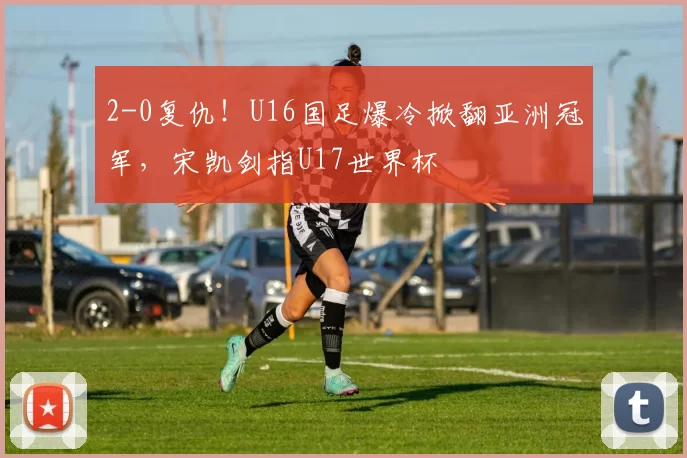 2-0复仇！U16国足爆冷掀翻亚洲冠军，宋凯剑指U17世界杯