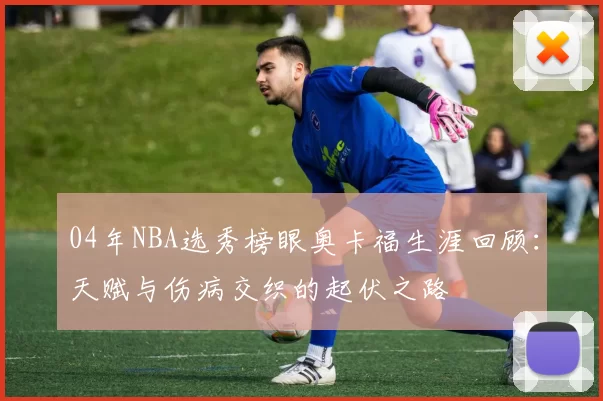 04年NBA选秀榜眼奥卡福生涯回顾：天赋与伤病交织的起伏之路