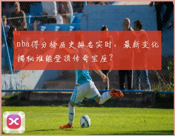 nba得分榜历史排名实时,最新变化揭秘谁能登顶传奇宝座?