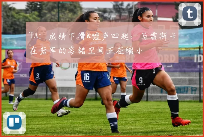 TA：成绩下滑&嘘声四起，马雷斯卡在蓝军的容错空间正在缩小