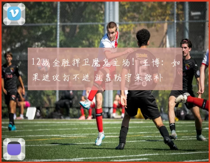 12战全胜捍卫魔鬼主场！王博：如果进攻打不进 就靠防守来弥补