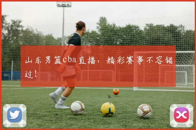 山东男篮cba直播，精彩赛事不容错过！