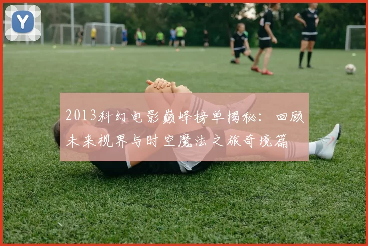 2013科幻电影巅峰榜单揭秘：回顾未来视界与时空魔法之旅奇境篇