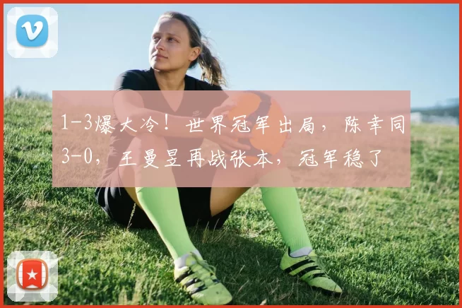 1-3爆大冷！世界冠军出局，陈幸同3-0，王曼昱再战张本，冠军稳了