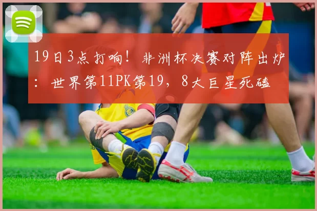 19日3点打响！非洲杯决赛对阵出炉：世界第11PK第19，8大巨星死磕