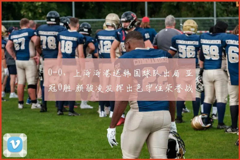 0-0，上海海港送韩国球队出局 亚冠0胜 颜骏凌发挥出色守住荣誉战
