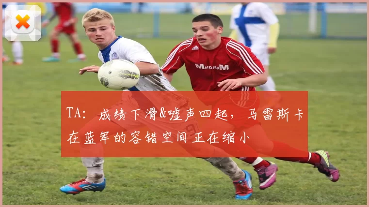 TA：成绩下滑&嘘声四起，马雷斯卡在蓝军的容错空间正在缩小