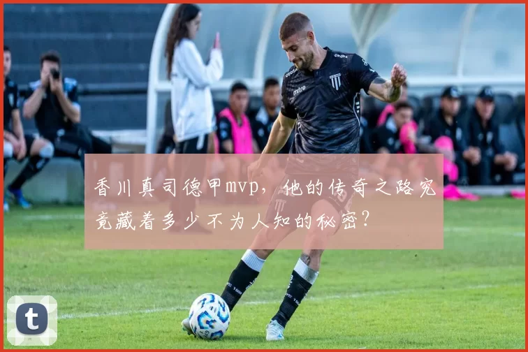 香川真司德甲mvp,他的传奇之路究竟藏着多少不为人知的秘密?