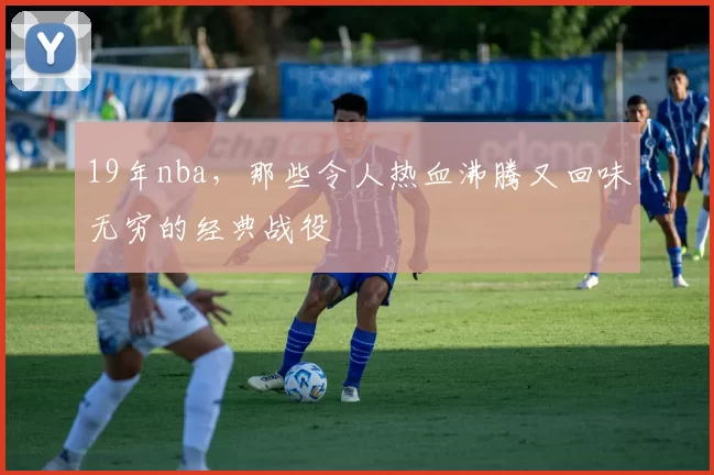 19年nba，那些令人热血沸腾又回味无穷的经典战役