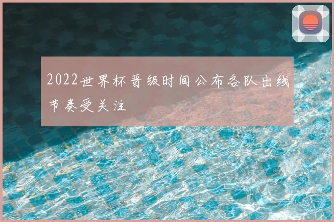 2022世界杯晋级时间公布各队出线节奏受关注