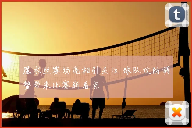 魔术丝赛场亮相引关注 球队攻防调整带来比赛新看点