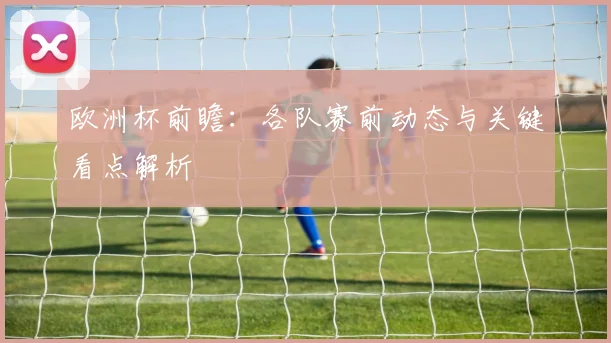 欧洲杯前瞻:各队赛前动态与关键看点解析