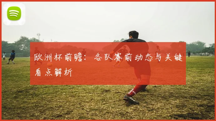 欧洲杯前瞻:各队赛前动态与关键看点解析