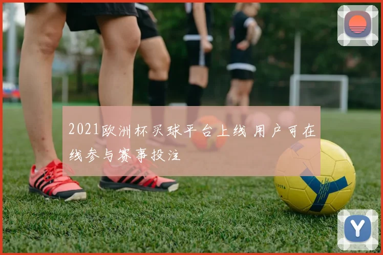 2021欧洲杯买球平台上线 用户可在线参与赛事投注